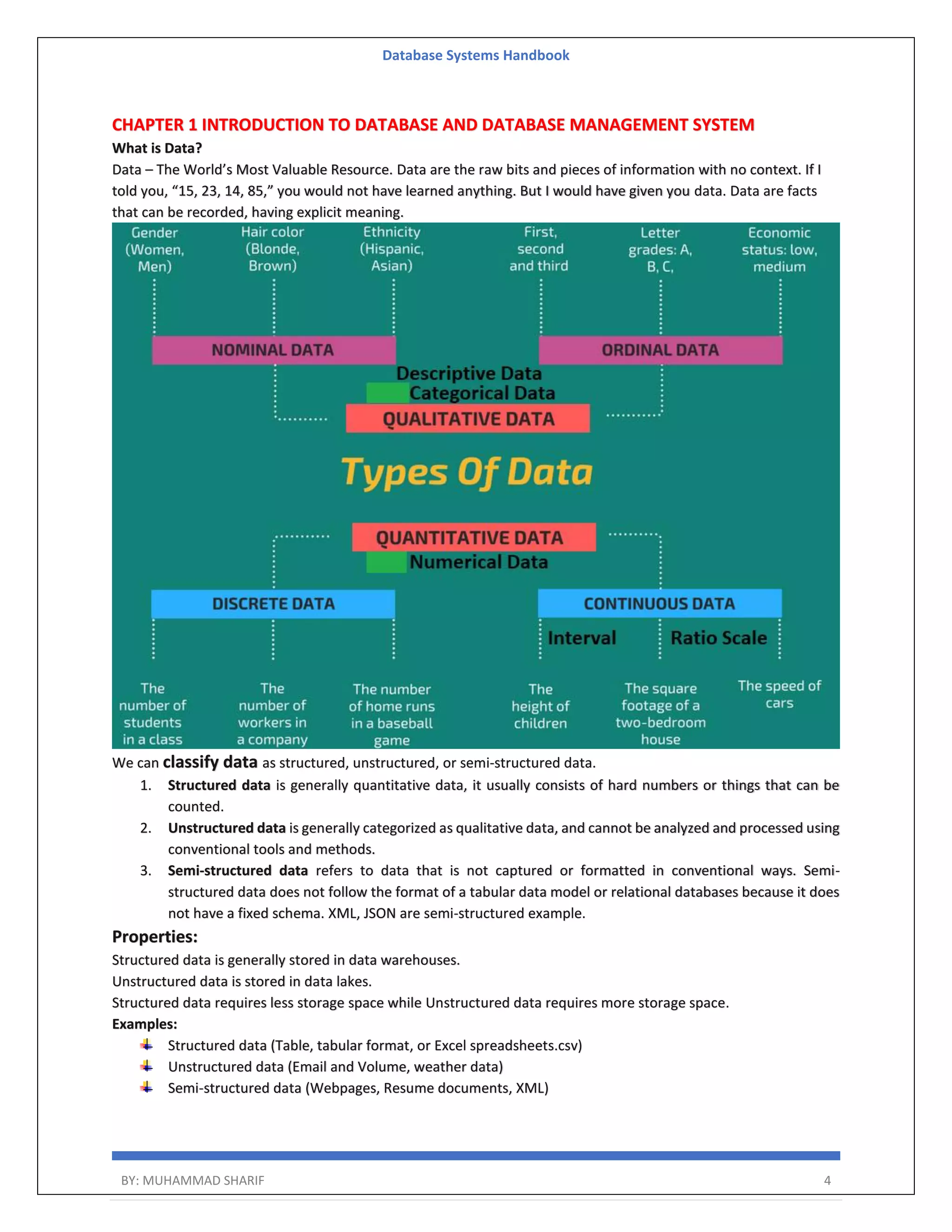 Database Systems Handbook BY: MUHAMMAD SHARIF 4 CHAPTER 1 INTRODUCTION TO DATABASE AND DATABASE MANAGEMENT SYSTEM What is Data? Data – The World’s Most Valuable Resource. Data are the raw bits and pieces of information with no context. If I told you, “15, 23, 14, 85,” you would not have learned anything. But I would have given you data. Data are facts that can be recorded, having explicit meaning. We can classify data as structured, unstructured, or semi-structured data. 1. Structured data is generally quantitative data, it usually consists of hard numbers or things that can be counted. 2. Unstructured data is generally categorized as qualitative data, and cannot be analyzed and processed using conventional tools and methods. 3. Semi-structured data refers to data that is not captured or formatted in conventional ways. Semi- structured data does not follow the format of a tabular data model or relational databases because it does not have a fixed schema. XML, JSON are semi-structured example. Properties: Structured data is generally stored in data warehouses. Unstructured data is stored in data lakes. Structured data requires less storage space while Unstructured data requires more storage space. Examples: Structured data (Table, tabular format, or Excel spreadsheets.csv) Unstructured data (Email and Volume, weather data) Semi-structured data (Webpages, Resume documents, XML) 