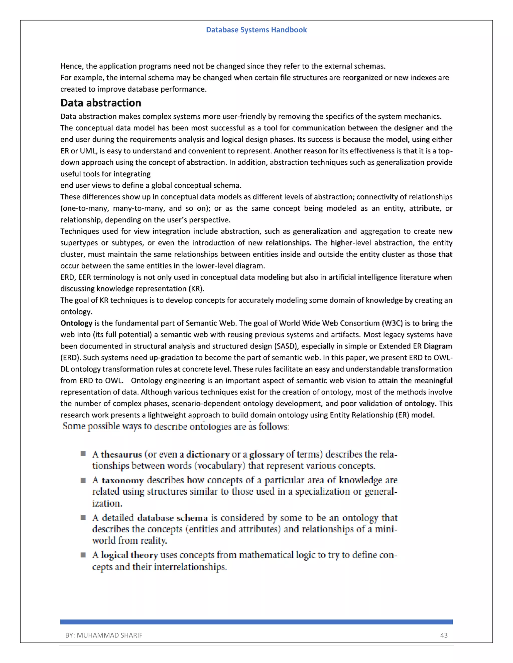 Database Systems Handbook BY: MUHAMMAD SHARIF 43 Hence, the application programs need not be changed since they refer to the external schemas. For example, the internal schema may be changed when certain file structures are reorganized or new indexes are created to improve database performance. Data abstraction Data abstraction makes complex systems more user-friendly by removing the specifics of the system mechanics. The conceptual data model has been most successful as a tool for communication between the designer and the end user during the requirements analysis and logical design phases. Its success is because the model, using either ER or UML, is easy to understand and convenient to represent. Another reason for its effectiveness is that it is a top- down approach using the concept of abstraction. In addition, abstraction techniques such as generalization provide useful tools for integrating end user views to define a global conceptual schema. These differences show up in conceptual data models as different levels of abstraction; connectivity of relationships (one-to-many, many-to-many, and so on); or as the same concept being modeled as an entity, attribute, or relationship, depending on the user’s perspective. Techniques used for view integration include abstraction, such as generalization and aggregation to create new supertypes or subtypes, or even the introduction of new relationships. The higher-level abstraction, the entity cluster, must maintain the same relationships between entities inside and outside the entity cluster as those that occur between the same entities in the lower-level diagram. ERD, EER terminology is not only used in conceptual data modeling but also in artificial intelligence literature when discussing knowledge representation (KR). The goal of KR techniques is to develop concepts for accurately modeling some domain of knowledge by creating an ontology. Ontology is the fundamental part of Semantic Web. The goal of World Wide Web Consortium (W3C) is to bring the web into (its full potential) a semantic web with reusing previous systems and artifacts. Most legacy systems have been documented in structural analysis and structured design (SASD), especially in simple or Extended ER Diagram (ERD). Such systems need up-gradation to become the part of semantic web. In this paper, we present ERD to OWL- DL ontology transformation rules at concrete level. These rules facilitate an easy and understandable transformation from ERD to OWL. Ontology engineering is an important aspect of semantic web vision to attain the meaningful representation of data. Although various techniques exist for the creation of ontology, most of the methods involve the number of complex phases, scenario-dependent ontology development, and poor validation of ontology. This research work presents a lightweight approach to build domain ontology using Entity Relationship (ER) model. 