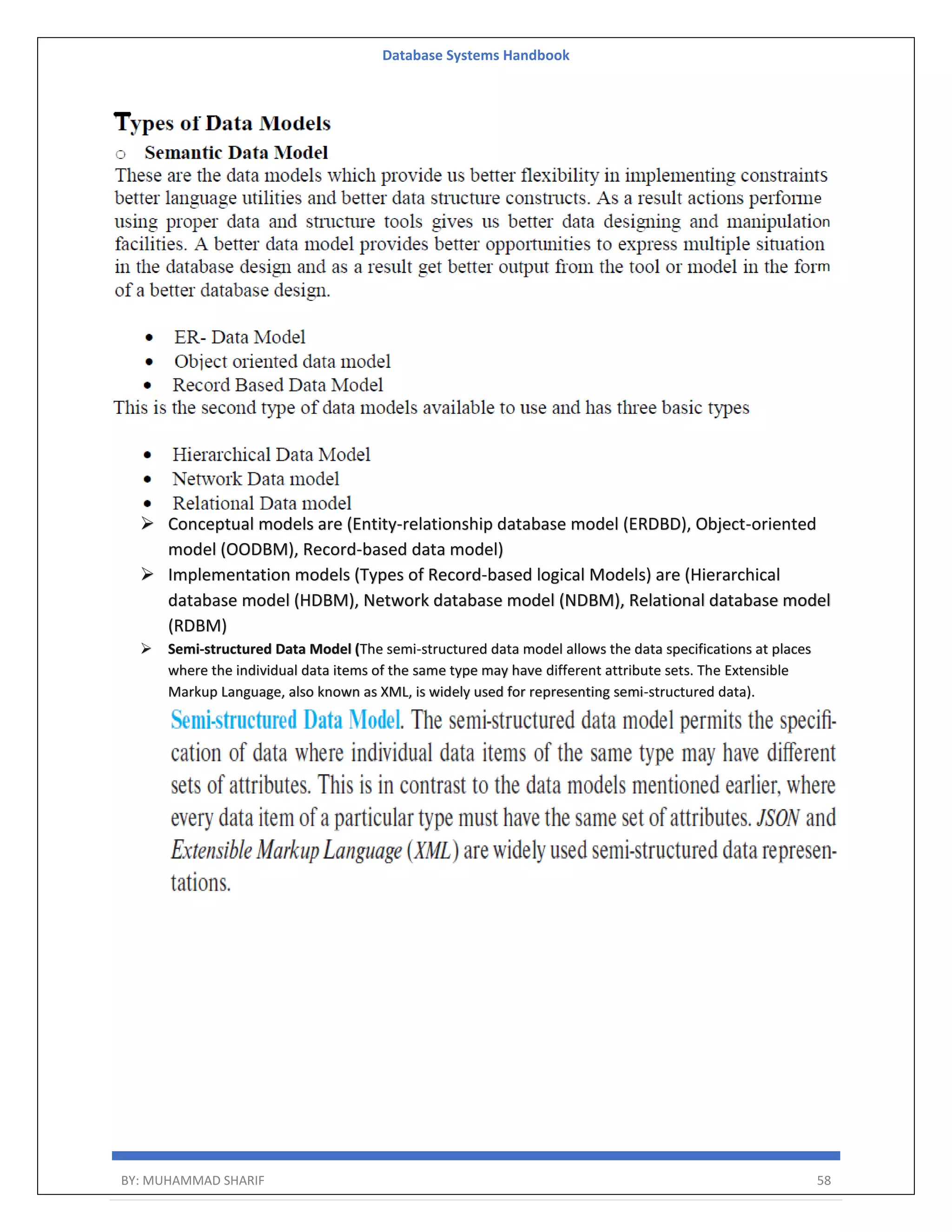 Database Systems Handbook BY: MUHAMMAD SHARIF 58  Conceptual models are (Entity-relationship database model (ERDBD), Object-oriented model (OODBM), Record-based data model)  Implementation models (Types of Record-based logical Models) are (Hierarchical database model (HDBM), Network database model (NDBM), Relational database model (RDBM)  Semi-structured Data Model (The semi-structured data model allows the data specifications at places where the individual data items of the same type may have different attribute sets. The Extensible Markup Language, also known as XML, is widely used for representing semi-structured data). 
