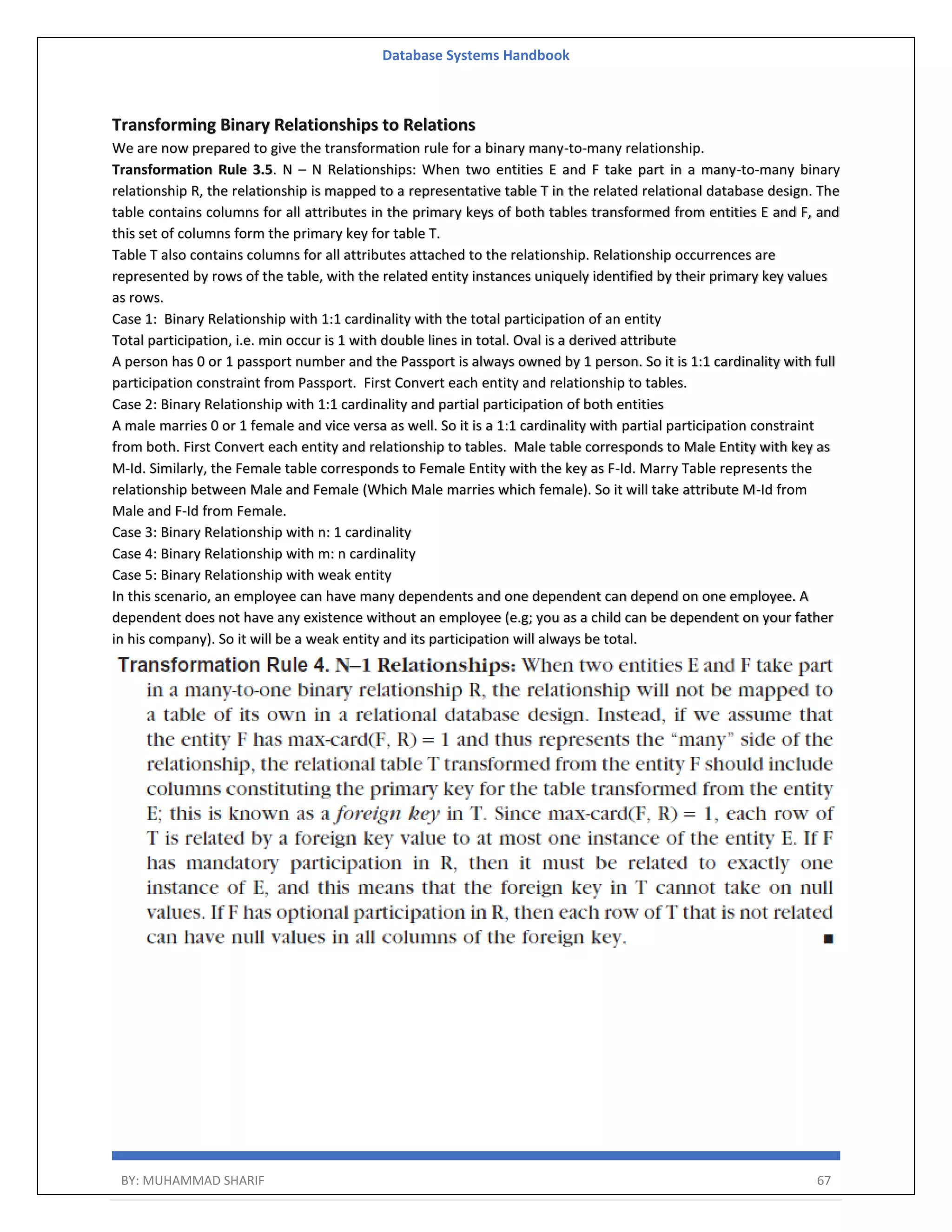 Database Systems Handbook BY: MUHAMMAD SHARIF 67 Transforming Binary Relationships to Relations We are now prepared to give the transformation rule for a binary many-to-many relationship. Transformation Rule 3.5. N – N Relationships: When two entities E and F take part in a many-to-many binary relationship R, the relationship is mapped to a representative table T in the related relational database design. The table contains columns for all attributes in the primary keys of both tables transformed from entities E and F, and this set of columns form the primary key for table T. Table T also contains columns for all attributes attached to the relationship. Relationship occurrences are represented by rows of the table, with the related entity instances uniquely identified by their primary key values as rows. Case 1: Binary Relationship with 1:1 cardinality with the total participation of an entity Total participation, i.e. min occur is 1 with double lines in total. Oval is a derived attribute A person has 0 or 1 passport number and the Passport is always owned by 1 person. So it is 1:1 cardinality with full participation constraint from Passport. First Convert each entity and relationship to tables. Case 2: Binary Relationship with 1:1 cardinality and partial participation of both entities A male marries 0 or 1 female and vice versa as well. So it is a 1:1 cardinality with partial participation constraint from both. First Convert each entity and relationship to tables. Male table corresponds to Male Entity with key as M-Id. Similarly, the Female table corresponds to Female Entity with the key as F-Id. Marry Table represents the relationship between Male and Female (Which Male marries which female). So it will take attribute M-Id from Male and F-Id from Female. Case 3: Binary Relationship with n: 1 cardinality Case 4: Binary Relationship with m: n cardinality Case 5: Binary Relationship with weak entity In this scenario, an employee can have many dependents and one dependent can depend on one employee. A dependent does not have any existence without an employee (e.g; you as a child can be dependent on your father in his company). So it will be a weak entity and its participation will always be total. 