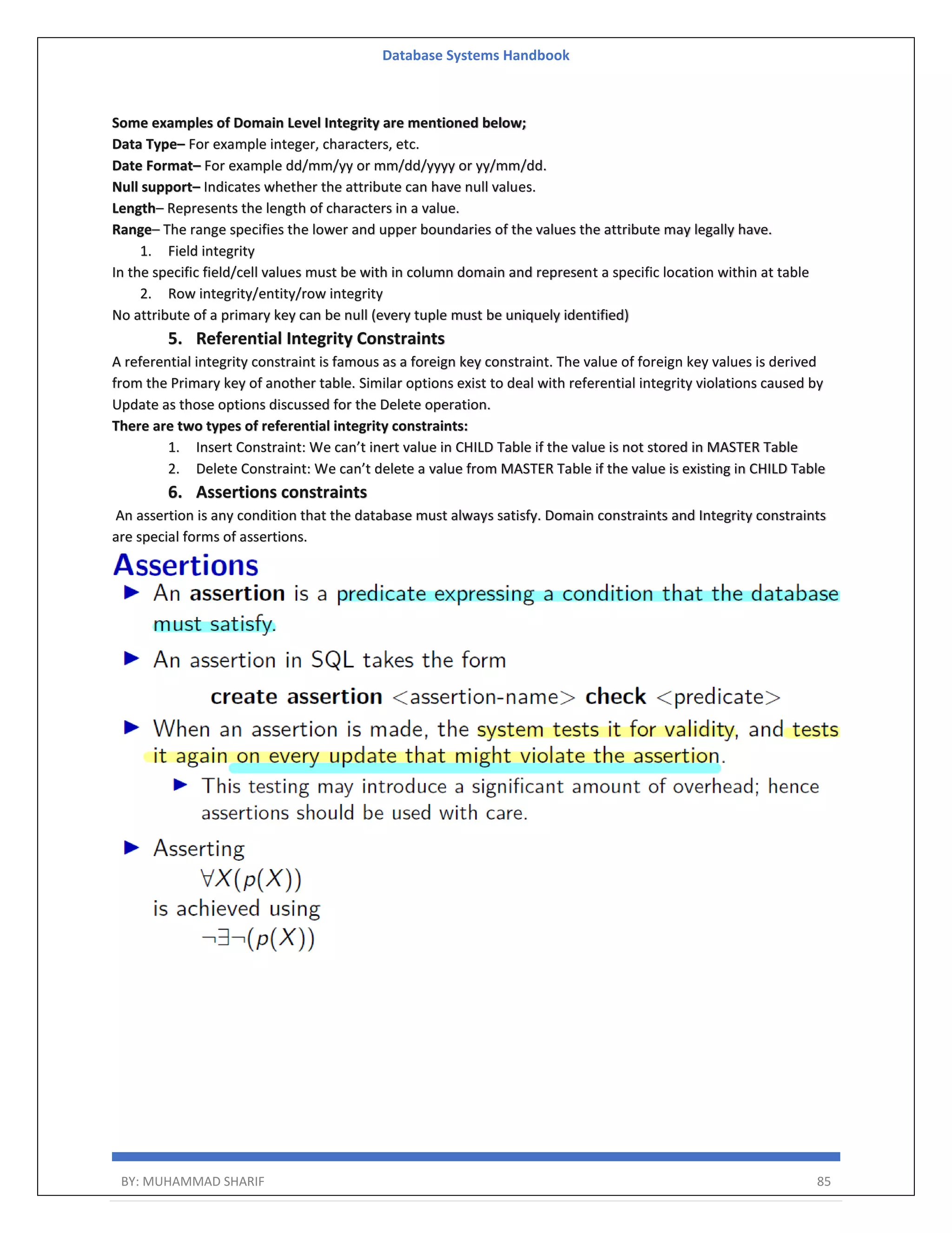 Database Systems Handbook BY: MUHAMMAD SHARIF 85 Some examples of Domain Level Integrity are mentioned below; Data Type– For example integer, characters, etc. Date Format– For example dd/mm/yy or mm/dd/yyyy or yy/mm/dd. Null support– Indicates whether the attribute can have null values. Length– Represents the length of characters in a value. Range– The range specifies the lower and upper boundaries of the values the attribute may legally have. 1. Field integrity In the specific field/cell values must be with in column domain and represent a specific location within at table 2. Row integrity/entity/row integrity No attribute of a primary key can be null (every tuple must be uniquely identified) 5. Referential Integrity Constraints A referential integrity constraint is famous as a foreign key constraint. The value of foreign key values is derived from the Primary key of another table. Similar options exist to deal with referential integrity violations caused by Update as those options discussed for the Delete operation. There are two types of referential integrity constraints: 1. Insert Constraint: We can’t inert value in CHILD Table if the value is not stored in MASTER Table 2. Delete Constraint: We can’t delete a value from MASTER Table if the value is existing in CHILD Table 6. Assertions constraints An assertion is any condition that the database must always satisfy. Domain constraints and Integrity constraints are special forms of assertions. 