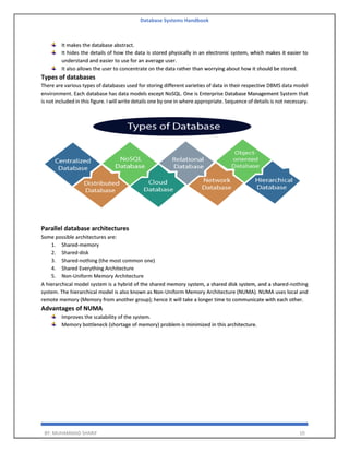 Database Systems Handbook
BY: MUHAMMAD SHARIF 10
It makes the database abstract.
It hides the details of how the data is stored physically in an electronic system, which makes it easier to
understand and easier to use for an average user.
It also allows the user to concentrate on the data rather than worrying about how it should be stored.
Types of databases
There are various types of databases used for storing different varieties of data in their respective DBMS data model
environment. Each database has data models except NoSQL. One is Enterprise Database Management System that
is not included in this figure. I will write details one by one in where appropriate. Sequence of details is not necessary.
Parallel database architectures
Some possible architectures are:
1. Shared-memory
2. Shared-disk
3. Shared-nothing (the most common one)
4. Shared Everything Architecture
5. Non-Uniform Memory Architecture
A hierarchical model system is a hybrid of the shared memory system, a shared disk system, and a shared-nothing
system. The hierarchical model is also known as Non-Uniform Memory Architecture (NUMA). NUMA uses local and
remote memory (Memory from another group); hence it will take a longer time to communicate with each other.
Advantages of NUMA
Improves the scalability of the system.
Memory bottleneck (shortage of memory) problem is minimized in this architecture.
 