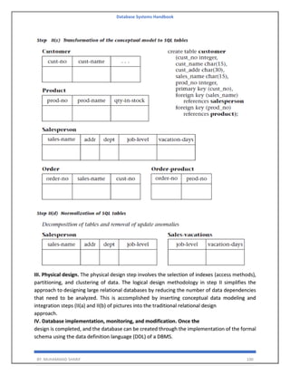 Database Systems Handbook
BY: MUHAMMAD SHARIF 100
III. Physical design. The physical design step involves the selection of indexes (access methods),
partitioning, and clustering of data. The logical design methodology in step II simplifies the
approach to designing large relational databases by reducing the number of data dependencies
that need to be analyzed. This is accomplished by inserting conceptual data modeling and
integration steps (II(a) and II(b) of pictures into the traditional relational design
approach.
IV. Database implementation, monitoring, and modification. Once the
design is completed, and the database can be created through the implementation of the formal
schema using the data definition language (DDL) of a DBMS.
 
