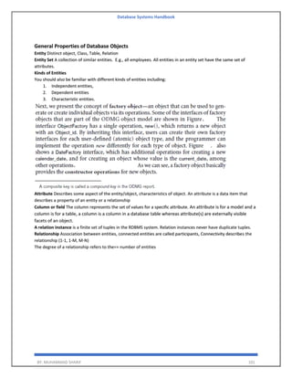 Database Systems Handbook
BY: MUHAMMAD SHARIF 101
General Properties of Database Objects
Entity Distinct object, Class, Table, Relation
Entity Set A collection of similar entities. E.g., all employees. All entities in an entity set have the same set of
attributes.
Kinds of Entities
You should also be familiar with different kinds of entities including:
1. Independent entities,
2. Dependent entities
3. Characteristic entities.
Attribute Describes some aspect of the entity/object, characteristics of object. An attribute is a data item that
describes a property of an entity or a relationship
Column or field The column represents the set of values for a specific attribute. An attribute is for a model and a
column is for a table, a column is a column in a database table whereas attribute(s) are externally visible
facets of an object.
A relation instance is a finite set of tuples in the RDBMS system. Relation instances never have duplicate tuples.
Relationship Association between entities, connected entities are called participants, Connectivity describes the
relationship (1-1, 1-M, M-N)
The degree of a relationship refers to the=> number of entities
 