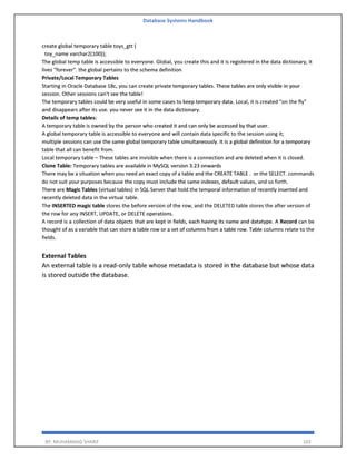 Database Systems Handbook
BY: MUHAMMAD SHARIF 103
create global temporary table toys_gtt (
toy_name varchar2(100));
The global temp table is accessible to everyone. Global, you create this and it is registered in the data dictionary, it
lives "forever". the global pertains to the schema definition
Private/Local Temporary Tables
Starting in Oracle Database 18c, you can create private temporary tables. These tables are only visible in your
session. Other sessions can't see the table!
The temporary tables could be very useful in some cases to keep temporary data. Local, it is created "on the fly"
and disappears after its use. you never see it in the data dictionary.
Details of temp tables:
A temporary table is owned by the person who created it and can only be accessed by that user.
A global temporary table is accessible to everyone and will contain data specific to the session using it;
multiple sessions can use the same global temporary table simultaneously. It is a global definition for a temporary
table that all can benefit from.
Local temporary table – These tables are invisible when there is a connection and are deleted when it is closed.
Clone Table: Temporary tables are available in MySQL version 3.23 onwards
There may be a situation when you need an exact copy of a table and the CREATE TABLE . or the SELECT. commands
do not suit your purposes because the copy must include the same indexes, default values, and so forth.
There are Magic Tables (virtual tables) in SQL Server that hold the temporal information of recently inserted and
recently deleted data in the virtual table.
The INSERTED magic table stores the before version of the row, and the DELETED table stores the after version of
the row for any INSERT, UPDATE, or DELETE operations.
A record is a collection of data objects that are kept in fields, each having its name and datatype. A Record can be
thought of as a variable that can store a table row or a set of columns from a table row. Table columns relate to the
fields.
External Tables
An external table is a read-only table whose metadata is stored in the database but whose data
is stored outside the database.
 