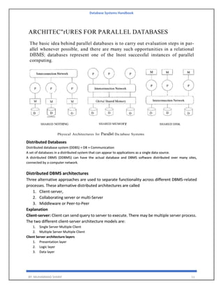 Database Systems Handbook
BY: MUHAMMAD SHARIF 11
Distributed Databases
Distributed database system (DDBS) = DB + Communication
A set of databases in a distributed system that can appear to applications as a single data source.
A distributed DBMS (DDBMS) can have the actual database and DBMS software distributed over many sites,
connected by a computer network.
Distributed DBMS architectures
Three alternative approaches are used to separate functionality across different DBMS-related
processes. These alternative distributed architectures are called
1. Client-server,
2. Collaborating server or multi-Server
3. Middleware or Peer-to-Peer
Explanation
Client-server: Client can send query to server to execute. There may be multiple server process.
The two different client-server architecture models are:
1. Single Server Multiple Client
2. Multiple Server Multiple Client
Client Server architecture layers
1. Presentation layer
2. Logic layer
3. Data layer
 