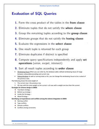 Database Systems Handbook
BY: MUHAMMAD SHARIF 112
• Windowing Clause When you use order by, the database adds a default windowing clause of range
between unbounded preceding and current row.
• Sliding Windows As well as running totals so far, you can change the windowing clause to be a subset of
the previous rows.
The following shows the total weight of:
1. The current row + the previous row
2. All rows with the same weight as the current + all rows with a weight one less than the current
Strategies for Schema design in DBMS
Top-down strategy –
Bottom-up strategy –
Inside-Out Strategy –
Mixed Strategy –
Identifying correspondences and conflicts among the schema integration in DBMS
Naming conflict
Type conflicts
Domain conflicts
Conflicts among constraints
 