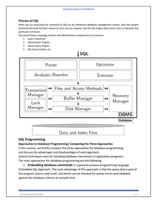 Database Systems Handbook
BY: MUHAMMAD SHARIF 113
Process of SQL
When we are executing the command of SQL on any Relational database management system, then the system
automatically finds the best routine to carry out our request, and the SQL engine determines how to interpret that
particular command.
Structured Query Language contains the following four components in its process:
1. Query Dispatcher
2. Optimization Engines
3. Classic Query Engine
4. SQL Query Engine, etc.
SQL Programming
Approaches to Database Programming| Comparing the Three Approaches
In this section, we briefly compare the three approaches for database programming
and discuss the advantages and disadvantages of each approach.
Several techniques exist for including database interactions in application programs.
The main approaches for database programming are the following:
1. Embedding database commands in a general-purpose programming language.
Embedded SQL Approach. The main advantage of this approach is that the query text is part of
the program source code itself, and hence can be checked for syntax errors and validated
against the database schema at compile time.
 