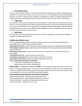 Database Systems Handbook
BY: MUHAMMAD SHARIF 12
• Presentation layer
The basic work of this layer provides a user interface. The interface is a graphical user interface. The graphical user
interface is an interface that consists of menus, buttons, icons, etc. The presentation tier presents information
related to such work as browsing, sales purchasing, and shopping cart contents. It attaches with other tiers by
computing results to the browser/client tier and all other tiers in the network. Its other name is external layer.
• Logic layer
The logical tier is also known as the data access tier and middle tier. It lies between the presentation tier and the
data tier. it controls the application’s functions by performing processing. The components that build this layer exist
on the server and assist the resource sharing these components also define the business rules like different
government legal rules, data rules, and different business algorithms which are designed to keep data structure
consistent. This is also known as conceptual layer.
• Data layer
The 3-Data layer is the physical database tier where data is stored or manipulated. It is internal layer of database
management system where data stored.
Collaborative/Multi server:
This is an integrated database system formed by a collection of two or more autonomous database systems.
Multi-DBMS can be expressed through six levels of schema:
Multi-database View Level − Depicts multiple user views comprising subsets of the integrated distributed database.
Multi-database Conceptual Level − Depicts integrated multi-database that comprises global logical multi-database
structure definitions.
Multi-database Internal Level − Depicts the data distribution across different sites and multi-database to local
data mapping.
Local database View Level − Depicts a public view of local data.
Local database Conceptual Level − Depicts local data organization at each site.
Local database Internal Level − Depicts physical data organization at each site.
There are two design alternatives for multi-DBMS −
1. A model with a multi-database conceptual level.
2. Model without multi-database conceptual level.
Peer-to-Peer: Architecture model for DDBMS, In these systems, each peer acts both as a client and a
server for imparting database services. The peers share their resources with other peers and coordinate their
activities. Its scalability and flexibility is growing and shrinking. All nodes have the same role and functionality. Harder
to manage because all machines are autonomous and loosely coupled.
This architecture generally has four levels of schemas:
Global Conceptual Schema − Depicts the global logical view of data.
Local Conceptual Schema − Depicts logical data organization at each site.
Local Internal Schema − Depicts physical data organization at each site.
Local External Schema − Depicts user view of data.
 