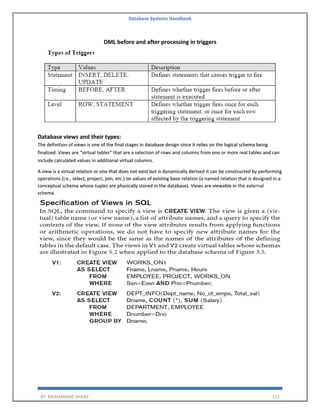 Database Systems Handbook
BY: MUHAMMAD SHARIF 123
DML before and after processing in triggers
Database views and their types:
The definition of views is one of the final stages in database design since it relies on the logical schema being
finalized. Views are “virtual tables” that are a selection of rows and columns from one or more real tables and can
include calculated values in additional virtual columns.
A view is a virtual relation or one that does not exist but is dynamically derived it can be constructed by performing
operations (i.e., select, project, join, etc.) on values of existing base relation (a named relation that is designed in a
conceptual schema whose tuples are physically stored in the database). Views are viewable in the external
schema.
 