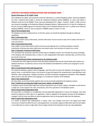 Database Systems Handbook
BY: MUHAMMAD SHARIF 125
CHAPTER 6 DATABASE NORMALIZATION AND DATABASE JOINS
Quick Overview of 12 Codd's Rule
Every database has tables, and constraints cannot be referred to as a rational database system. And if any database
has only a relational data model, it cannot be a Relational Database System (RDBMS). So, some rules define a
database to be the correct RDBMS. These rules were developed by Dr. Edgar F. Codd (E.F. Codd) in 1985, who has
vast research knowledge on the Relational Model of database Systems. Codd presents his 13 rules for a database to
test the concept of DBMS against his relational model, and if a database follows the rule, it is called a true relational
database (RDBMS). These 13 rules are popular in RDBMS, known as Codd's 12 rules.
Rule 0: The Foundation Rule
The database must be in relational form. So that the system can handle the database through its relational
capabilities.
Rule 1: Information Rule
A database contains various information, and this information must be stored in each cell of a table in the form of
rows and columns.
Rule 2: Guaranteed Access Rule
Every single or precise data (atomic value) may be accessed logically from a relational database using the
combination of primary key value, table name, and column name. Each attribute of relation has a name.
Rule 3: Systematic Treatment of Null Values
This rule defines the systematic treatment of Null values in database records. The null value has various meanings
in the database, like missing the data, no value in a cell, inappropriate information, unknown data, and the primary
key should not be null.
Rule 4: Active/Dynamic Online Catalog based on the relational model
It represents the entire logical structure of the descriptive database that must be stored online and is known as a
database dictionary. It authorizes users to access the database and implement a similar query language to access
the database.
Rule 5: Comprehensive Data SubLanguage Rule
The relational database supports various languages, and if we want to access the database, the language must be
explicit, linear, or well-defined syntax, and character strings and supports the comprehensive: data definition, view
definition, data manipulation, integrity constraints, and limit transaction management operations. If the database
allows access to the data without any language, it is considered a violation of the database.
Rule 6: View Updating Rule
All views tables can be theoretically updated and must be practically updated by the database systems.
Rule 7: Relational Level Operation (High-Level Insert, Update, and delete) Rule
A database system should follow high-level relational operations such as insert, update, and delete in each level or
a single row. It also supports the union, intersection, and minus operation in the database system.
Rule 8: Physical Data Independence Rule
All stored data in a database or an application must be physically independent to access the database. Each data
should not depend on other data or an application. If data is updated or the physical structure of the database is
changed, it will not show any effect on external applications that are accessing the data from the database.
Rule 9: Logical Data Independence Rule
It is similar to physical data independence. It means, that if any changes occurred to the logical level (table
structures), it should not affect the user's view (application). For example, suppose a table either split into two tables,
or two table joins to create a single table, these changes should not be impacted on the user view application.
 