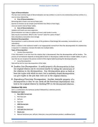 Database Systems Handbook
BY: MUHAMMAD SHARIF 132
Types of Denormalization
The two most common types of denormalization are two entities in a one-to-one relationship and two entities in a
one-to-many relationship.
Pros of Denormalization: -
Retrieving data is faster since we do fewer joins
Queries to retrieve can be simpler (and therefore less likely to have bugs),
since we need to look at fewer tables.
Cons of Denormalization: -
Updates and inserts are more expensive.
Denormalization can make an update and insert code harder to write.
Data may be inconsistent. Which is the “correct” value for a piece of data?
Data redundancy necessities more storage.
Relational Decomposition
Decomposition is used to eliminate some of the problems of bad design like anomalies, inconsistencies, and
redundancy.
When a relation in the relational model is not inappropriate normal form then the decomposition of a relationship
is required. In a database, it breaks the table into multiple tables.
Types of Decomposition
1 Lossless Decomposition
If the information is not lost from the relation that is decomposed, then the decomposition will be lossless. The
process of normalization depends on being able to factor or decompose a table into two or smaller tables, in such a
way that we can recapture the precise content of the original table by joining the decomposed parts.
2 Lossy Decomposition
Data will be lost for more decomposition of the table.
Database SQL Joins
Join is a combination of a Cartesian product followed by a selection process.
Database join types:
➢ Non-ANSI Format Join
1. Non-Equi join
2. Self-join
3. Equi Join
➢ ANSI format join
1. Semi Join
2. Left/right Anti Semi join
3. Bloom Join
4. Natural Join(Inner join, self join, theta join, cross join/cartesian product, conditional join)
 