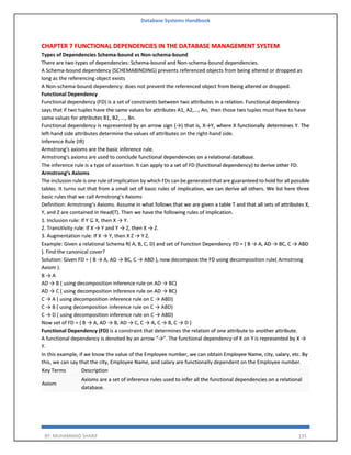 Database Systems Handbook
BY: MUHAMMAD SHARIF 135
CHAPTER 7 FUNCTIONAL DEPENDENCIES IN THE DATABASE MANAGEMENT SYSTEM
Types of Dependencies Schema-bound vs Non-schema-bound
There are two types of dependencies: Schema-bound and Non-schema-bound dependencies.
A Schema-bound dependency (SCHEMABINDING) prevents referenced objects from being altered or dropped as
long as the referencing object exists
A Non-schema-bound dependency: does not prevent the referenced object from being altered or dropped.
Functional Dependency
Functional dependency (FD) is a set of constraints between two attributes in a relation. Functional dependency
says that if two tuples have the same values for attributes A1, A2,..., An, then those two tuples must have to have
same values for attributes B1, B2, ..., Bn.
Functional dependency is represented by an arrow sign (→) that is, X→Y, where X functionally determines Y. The
left-hand side attributes determine the values of attributes on the right-hand side.
Inference Rule (IR)
Armstrong's axioms are the basic inference rule.
Armstrong's axioms are used to conclude functional dependencies on a relational database.
The inference rule is a type of assertion. It can apply to a set of FD (functional dependency) to derive other FD.
Armstrong’s Axioms
The inclusion rule is one rule of implication by which FDs can be generated that are guaranteed to hold for all possible
tables. It turns out that from a small set of basic rules of implication, we can derive all others. We list here three
basic rules that we call Armstrong’s Axioms
Definition: Armstrong’s Axioms. Assume in what follows that we are given a table T and that all sets of attributes X,
Y, and Z are contained in Head(T). Then we have the following rules of implication.
1. Inclusion rule: If Y ⊆ X, then X → Y.
2. Transitivity rule: If X → Y and Y → Z, then X → Z.
3. Augmentation rule: If X → Y, then X Z → Y Z.
Example: Given a relational Schema R( A, B, C, D) and set of Function Dependency FD = { B → A, AD → BC, C → ABD
}. Find the canonical cover?
Solution: Given FD = { B → A, AD → BC, C → ABD }, now decompose the FD using decomposition rule( Armstrong
Axiom ).
B → A
AD → B ( using decomposition inference rule on AD → BC)
AD → C ( using decomposition inference rule on AD → BC)
C → A ( using decomposition inference rule on C → ABD)
C → B ( using decomposition inference rule on C → ABD)
C → D ( using decomposition inference rule on C → ABD)
Now set of FD = { B → A, AD → B, AD → C, C → A, C → B, C → D }
Functional Dependency (FD) is a constraint that determines the relation of one attribute to another attribute.
A functional dependency is denoted by an arrow “→”. The functional dependency of X on Y is represented by X →
Y.
In this example, if we know the value of the Employee number, we can obtain Employee Name, city, salary, etc. By
this, we can say that the city, Employee Name, and salary are functionally dependent on the Employee number.
Key Terms Description
Axiom
Axioms are a set of inference rules used to infer all the functional dependencies on a relational
database.
 