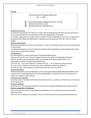 Database Systems Handbook
BY: MUHAMMAD SHARIF 137
Example:
Dependency Preserving
If a relation R is decomposed into relations R1 and R2, then the dependencies of R either must be a part of R1 or
R2 or must be derivable from the combination of functional dependencies of R1 and R2.
For example, suppose there is a relation R (A, B, C, D) with a functional dependency set (A->BC). The relational R is
decomposed into R1(ABC) and R2(AD) which is dependency preserving because FD A->BC is a part of relation
R1(ABC)
Multivalued Dependency
Multivalued dependency occurs when two attributes in a table are independent of each other but, both depend on
a third attribute.
A multivalued dependency consists of at least two attributes that are dependent on a third attribute that's why it
always requires at least three attributes.
Join Dependency
Join decomposition is a further generalization of Multivalued dependencies.
If the join of R1 and R2 over C is equal to relation R, then we can say that a join dependency (JD) exists.
Where R1 and R2 are the decompositions R1(A, B, C) and R2(C, D) of a given relations R (A, B, C, D).
Alternatively, R1 and R2 are lossless decompositions of R.
A JD ⋈ {R1, R2,..., Rn} is said to hold over a relation R if R1, R2,....., Rn is a lossless-join decomposition.
The (A, B, C, D), (C, D) will be a JD of R if the join of join's attribute is equal to the relation R.
Here, (R1, R2, R3) is used to indicate that relation R1, R2, R3, and so on are a JD of R.
Inclusion Dependency
Multivalued dependency and join dependency can be used to guide database design although they both are less
common than functional dependencies. The inclusion dependency is a statement in which some columns of a
relation are contained in other columns.
Canonical Cover/ irreducible
A canonical cover or irreducible set of functional dependencies FD is a simplified set of FD that has a similar closure
as the original set FD.
Extraneous attributes
An attribute of an FD is said to be extraneous if we can remove it without changing the closure of the set of FD.
Closure properties of attributes
Closure of an Attribute: Closure of an Attribute can be defined as a set of attributes that can be functionally
determined from it.
Closure of a set of attributes X concerning F is the set X+ of all attributes that are functionally determined by X
 