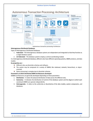 Database Systems Handbook
BY: MUHAMMAD SHARIF 14
Autonomous transaction processing: Architecture
Heterogeneous Distributed Databases
Types of Heterogeneous Distributed Databases
1. Federated − The heterogeneous database systems are independent and integrated so that they function as
a single database system.
2. Un-federated − The database systems employ a central coordinating module
In a heterogeneous distributed database, different sites have different operating systems, DBMS products, and data
models.
Its properties are −
Different sites use dissimilar schemas and software.
The system may be composed of a variety of DBMSs like relational, network, hierarchical, or object-
oriented.
Query processing is complex due to dissimilar schemas.
Parameters at which Distributed DBMS Architectures developed
DDBMS architectures are generally developed depending on three parameters:
1. Distribution − It states the physical distribution of data across the different sites.
2. Autonomy − It indicates the distribution of control of the database system and the degree to which each
constituent DBMS can operate independently.
3. Heterogeneity − It refers to the uniformity or dissimilarity of the data models, system components, and
databases.
 