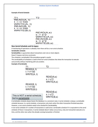 Database Systems Handbook
BY: MUHAMMAD SHARIF 143
Example of Serial Schedule
Non-Serial Schedule and its types:
If interleaving of operations is allowed, then there will be a non-serial schedule.
Serializable schedule
Serializability is a guarantee about transactions over one or more objects
Doesn’t impose real-time constraints
The schedule is serializable if the precedence graph is acyclic
The serializability of schedules is used to find non-serial schedules that allow the transaction to execute
concurrently without interfering with one another.
Example of Serializable
A serializable schedule always leaves the database in a consistent state. A serial schedule is always a serializable
schedule because, in a serial schedule, a transaction only starts when the other transaction finished execution.
However, a non-serial schedule needs to be checked for Serializability.
A non-serial schedule of n number of transactions is said to be a serializable schedule if it is equivalent to the serial
schedule of those n transactions. A serial schedule doesn’t allow concurrency, only one transaction executes at a
time, and the other stars when the already running transaction is finished.
 