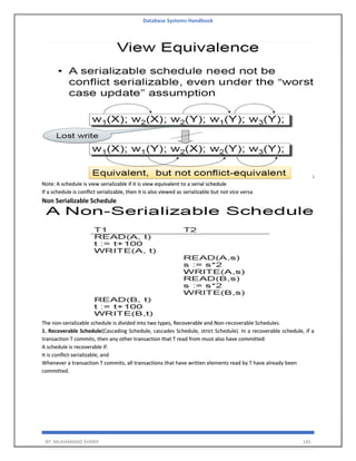Database Systems Handbook
BY: MUHAMMAD SHARIF 145
Note: A schedule is view serializable if it is view equivalent to a serial schedule
If a schedule is conflict serializable, then it is also viewed as serializable but not vice versa
Non Serializable Schedule
The non-serializable schedule is divided into two types, Recoverable and Non-recoverable Schedules.
1. Recoverable Schedule(Cascading Schedule, cascades Schedule, strict Schedule). In a recoverable schedule, if a
transaction T commits, then any other transaction that T read from must also have committed.
A schedule is recoverable if:
It is conflict-serializable, and
Whenever a transaction T commits, all transactions that have written elements read by T have already been
committed.
 
