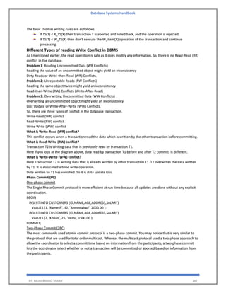 Database Systems Handbook
BY: MUHAMMAD SHARIF 147
The basic Thomas writing rules are as follows:
If TS(T) < R_TS(X) then transaction T is aborted and rolled back, and the operation is rejected.
If TS(T) < W_TS(X) then don't execute the W_item(X) operation of the transaction and continue
processing.
Different Types of reading Write Conflict in DBMS
As I mentioned earlier, the read operation is safe as it does modify any information. So, there is no Read-Read (RR)
conflict in the database.
Problem 1: Reading Uncommitted Data (WR Conflicts)
Reading the value of an uncommitted object might yield an inconsistency
Dirty Reads or Write-then-Read (WR) Conflicts.
Problem 2: Unrepeatable Reads (RW Conflicts)
Reading the same object twice might yield an inconsistency
Read-then-Write (RW) Conflicts (Write-After-Read)
Problem 3: Overwriting Uncommitted Data (WW Conflicts)
Overwriting an uncommitted object might yield an inconsistency
Lost Update or Write-After-Write (WW) Conflicts.
So, there are three types of conflict in the database transaction.
Write-Read (WR) conflict
Read-Write (RW) conflict
Write-Write (WW) conflict
What is Write-Read (WR) conflict?
This conflict occurs when a transaction read the data which is written by the other transaction before committing.
What is Read-Write (RW) conflict?
Transaction T2 is Writing data that is previously read by transaction T1.
Here if you look at the diagram above, data read by transaction T1 before and after T2 commits is different.
What is Write-Write (WW) conflict?
Here Transaction T2 is writing data that is already written by other transaction T1. T2 overwrites the data written
by T1. It is also called a blind write operation.
Data written by T1 has vanished. So it is data update loss.
Phase Commit (PC)
One-phase commit
The Single Phase Commit protocol is more efficient at run time because all updates are done without any explicit
coordination.
BEGIN
INSERT INTO CUSTOMERS (ID,NAME,AGE,ADDRESS,SALARY)
VALUES (1, 'Ramesh', 32, 'Ahmedabad', 2000.00 );
INSERT INTO CUSTOMERS (ID,NAME,AGE,ADDRESS,SALARY)
VALUES (2, 'Khilan', 25, 'Delhi', 1500.00 );
COMMIT;
Two-Phase Commit (2PC)
The most commonly used atomic commit protocol is a two-phase commit. You may notice that is very similar to
the protocol that we used for total order multicast. Whereas the multicast protocol used a two-phase approach to
allow the coordinator to select a commit time based on information from the participants, a two-phase commit
lets the coordinator select whether or not a transaction will be committed or aborted based on information from
the participants.
 