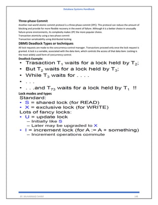 Database Systems Handbook
BY: MUHAMMAD SHARIF 148
Three-phase Commit
Another real-world atomic commit protocol is a three-phase commit (3PC). This protocol can reduce the amount of
blocking and provide for more flexible recovery in the event of failure. Although it is a better choice in unusually
failure-prone environments, its complexity makes 2PC the more popular choice.
Transaction atomicity using a two-phase commit
Transaction serializability using distributed locking.
DBMS Deadlock Types or techniques
All lock requests are made to the concurrency-control manager. Transactions proceed only once the lock request is
granted. A lock is a variable, associated with the data item, which controls the access of that data item. Locking is
the most widely used form of concurrency control.
Deadlock Example:
Lock modes and types
 