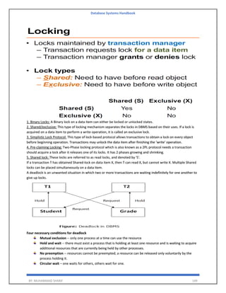 Database Systems Handbook
BY: MUHAMMAD SHARIF 149
1. Binary Locks: A Binary lock on a data item can either be locked or unlocked states.
2. Shared/exclusive: This type of locking mechanism separates the locks in DBMS based on their uses. If a lock is
acquired on a data item to perform a write operation, it is called an exclusive lock.
3. Simplistic Lock Protocol: This type of lock-based protocol allows transactions to obtain a lock on every object
before beginning operation. Transactions may unlock the data item after finishing the ‘write’ operation.
4. Pre-claiming Locking: Two-Phase locking protocol which is also known as a 2PL protocol needs a transaction
should acquire a lock after it releases one of its locks. It has 2 phases growing and shrinking.
5. Shared lock: These locks are referred to as read locks, and denoted by 'S'.
If a transaction T has obtained Shared-lock on data item X, then T can read X, but cannot write X. Multiple Shared
locks can be placed simultaneously on a data item.
A deadlock is an unwanted situation in which two or more transactions are waiting indefinitely for one another to
give up locks.
Four necessary conditions for deadlock
Mutual exclusion -- only one process at a time can use the resource
Hold and wait -- there must exist a process that is holding at least one resource and is waiting to acquire
additional resources that are currently being held by other processes.
No preemption -- resources cannot be preempted; a resource can be released only voluntarily by the
process holding it.
Circular wait – one waits for others, others wait for one.
 