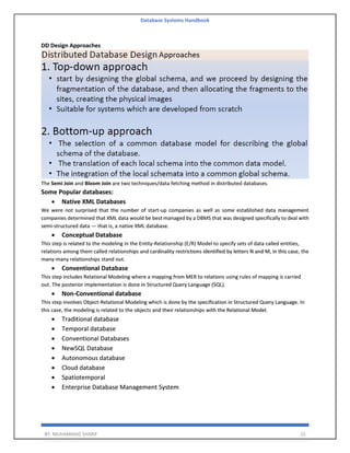 Database Systems Handbook
BY: MUHAMMAD SHARIF 15
DD Design Approaches
The Semi Join and Bloom Join are two techniques/data fetching method in distributed databases.
Some Popular databases:
• Native XML Databases
We were not surprised that the number of start-up companies as well as some established data management
companies determined that XML data would be best managed by a DBMS that was designed specifically to deal with
semi-structured data — that is, a native XML database.
• Conceptual Database
This step is related to the modeling in the Entity-Relationship (E/R) Model to specify sets of data called entities,
relations among them called relationships and cardinality restrictions identified by letters N and M, in this case, the
many-many relationships stand out.
• Conventional Database
This step includes Relational Modeling where a mapping from MER to relations using rules of mapping is carried
out. The posterior implementation is done in Structured Query Language (SQL).
• Non-Conventional database
This step involves Object-Relational Modeling which is done by the specification in Structured Query Language. In
this case, the modeling is related to the objects and their relationships with the Relational Model.
• Traditional database
• Temporal database
• Conventional Databases
• NewSQL Database
• Autonomous database
• Cloud database
• Spatiotemporal
• Enterprise Database Management System
 