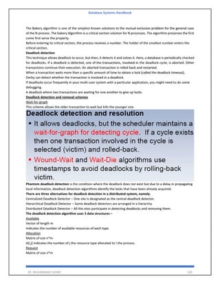 Database Systems Handbook
BY: MUHAMMAD SHARIF 150
The Bakery algorithm is one of the simplest known solutions to the mutual exclusion problem for the general case
of the N process. The bakery Algorithm is a critical section solution for N processes. The algorithm preserves the first
come first serve the property.
Before entering its critical section, the process receives a number. The holder of the smallest number enters the
critical section.
Deadlock detection
This technique allows deadlock to occur, but then, it detects it and solves it. Here, a database is periodically checked
for deadlocks. If a deadlock is detected, one of the transactions, involved in the deadlock cycle, is aborted. Other
transactions continue their execution. An aborted transaction is rolled back and restarted.
When a transaction waits more than a specific amount of time to obtain a lock (called the deadlock timeout),
Derby can detect whether the transaction is involved in a deadlock.
If deadlocks occur frequently in your multi-user system with a particular application, you might need to do some
debugging.
A deadlock where two transactions are waiting for one another to give up locks.
Deadlock detection and removal schemes
Wait-for-graph
This scheme allows the older transaction to wait but kills the younger one.
Phantom deadlock detection is the condition where the deadlock does not exist but due to a delay in propagating
local information, deadlock detection algorithms identify the locks that have been already acquired.
There are three alternatives for deadlock detection in a distributed system, namely.
Centralized Deadlock Detector − One site is designated as the central deadlock detector.
Hierarchical Deadlock Detector − Some deadlock detectors are arranged in a hierarchy.
Distributed Deadlock Detector − All the sites participate in detecting deadlocks and removing them.
The deadlock detection algorithm uses 3 data structures –
Available
Vector of length m
Indicates the number of available resources of each type.
Allocation
Matrix of size n*m
A[i,j] indicates the number of j the resource type allocated to I the process.
Request
Matrix of size n*m
 