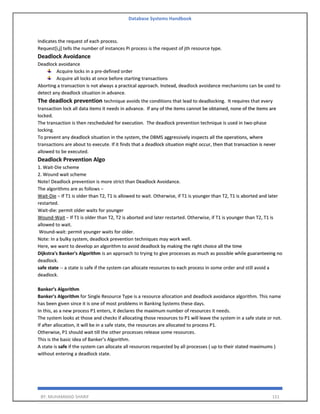 Database Systems Handbook
BY: MUHAMMAD SHARIF 151
Indicates the request of each process.
Request[i,j] tells the number of instances Pi process is the request of jth resource type.
Deadlock Avoidance
Deadlock avoidance
Acquire locks in a pre-defined order
Acquire all locks at once before starting transactions
Aborting a transaction is not always a practical approach. Instead, deadlock avoidance mechanisms can be used to
detect any deadlock situation in advance.
The deadlock prevention technique avoids the conditions that lead to deadlocking. It requires that every
transaction lock all data items it needs in advance. If any of the items cannot be obtained, none of the items are
locked.
The transaction is then rescheduled for execution. The deadlock prevention technique is used in two-phase
locking.
To prevent any deadlock situation in the system, the DBMS aggressively inspects all the operations, where
transactions are about to execute. If it finds that a deadlock situation might occur, then that transaction is never
allowed to be executed.
Deadlock Prevention Algo
1. Wait-Die scheme
2. Wound wait scheme
Note! Deadlock prevention is more strict than Deadlock Avoidance.
The algorithms are as follows −
Wait-Die − If T1 is older than T2, T1 is allowed to wait. Otherwise, if T1 is younger than T2, T1 is aborted and later
restarted.
Wait-die: permit older waits for younger
Wound-Wait − If T1 is older than T2, T2 is aborted and later restarted. Otherwise, if T1 is younger than T2, T1 is
allowed to wait.
Wound-wait: permit younger waits for older.
Note: In a bulky system, deadlock prevention techniques may work well.
Here, we want to develop an algorithm to avoid deadlock by making the right choice all the time
Dijkstra's Banker's Algorithm is an approach to trying to give processes as much as possible while guaranteeing no
deadlock.
safe state -- a state is safe if the system can allocate resources to each process in some order and still avoid a
deadlock.
Banker’s Algorithm
Banker's Algorithm for Single Resource Type is a resource allocation and deadlock avoidance algorithm. This name
has been given since it is one of most problems in Banking Systems these days.
In this, as a new process P1 enters, it declares the maximum number of resources it needs.
The system looks at those and checks if allocating those resources to P1 will leave the system in a safe state or not.
If after allocation, it will be in a safe state, the resources are allocated to process P1.
Otherwise, P1 should wait till the other processes release some resources.
This is the basic idea of Banker’s Algorithm.
A state is safe if the system can allocate all resources requested by all processes ( up to their stated maximums )
without entering a deadlock state.
 