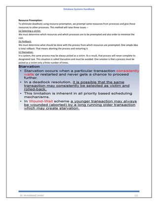 Database Systems Handbook
BY: MUHAMMAD SHARIF 152
Resource Preemption:
To eliminate deadlocks using resource preemption, we preempt some resources from processes and give those
resources to other processes. This method will raise three issues –
(a) Selecting a victim:
We must determine which resources and which processes are to be preempted and also order to minimize the
cost.
(b) Rollback:
We must determine what should be done with the process from which resources are preempted. One simple idea
is total rollback. That means aborting the process and restarting it.
(c) Starvation:
In a system, the same process may be always picked as a victim. As a result, that process will never complete its
designated task. This situation is called Starvation and must be avoided. One solution is that a process must be
picked as a victim only a finite number of times.
 