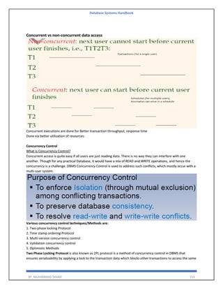 Database Systems Handbook
BY: MUHAMMAD SHARIF 153
Concurrent vs non-concurrent data access
Concurrent executions are done for Better transaction throughput, response time
Done via better utilization of resources:
Concurrency Control
What is Concurrency Control?
Concurrent access is quite easy if all users are just reading data. There is no way they can interfere with one
another. Though for any practical Database, it would have a mix of READ and WRITE operations, and hence the
concurrency is a challenge. DBMS Concurrency Control is used to address such conflicts, which mostly occur with a
multi-user system.
Various concurrency control techniques/Methods are:
1. Two-phase locking Protocol
2. Time stamp ordering Protocol
3. Multi-version concurrency control
4. Validation concurrency control
5. Optimistic Methods
Two Phase Locking Protocol is also known as 2PL protocol is a method of concurrency control in DBMS that
ensures serializability by applying a lock to the transaction data which blocks other transactions to access the same
 