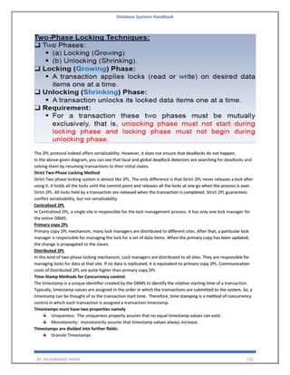 Database Systems Handbook
BY: MUHAMMAD SHARIF 155
The 2PL protocol indeed offers serializability. However, it does not ensure that deadlocks do not happen.
In the above-given diagram, you can see that local and global deadlock detectors are searching for deadlocks and
solving them by resuming transactions to their initial states.
Strict Two-Phase Locking Method
Strict-Two phase locking system is almost like 2PL. The only difference is that Strict-2PL never releases a lock after
using it. It holds all the locks until the commit point and releases all the locks at one go when the process is over.
Strict 2PL: All locks held by a transaction are released when the transaction is completed. Strict 2PL guarantees
conflict serializability, but not serializability.
Centralized 2PL
In Centralized 2PL, a single site is responsible for the lock management process. It has only one lock manager for
the entire DBMS.
Primary copy 2PL
Primary copy 2PL mechanism, many lock managers are distributed to different sites. After that, a particular lock
manager is responsible for managing the lock for a set of data items. When the primary copy has been updated,
the change is propagated to the slaves.
Distributed 2PL
In this kind of two-phase locking mechanism, Lock managers are distributed to all sites. They are responsible for
managing locks for data at that site. If no data is replicated, it is equivalent to primary copy 2PL. Communication
costs of Distributed 2PL are quite higher than primary copy 2PL
Time-Stamp Methods for Concurrency control:
The timestamp is a unique identifier created by the DBMS to identify the relative starting time of a transaction.
Typically, timestamp values are assigned in the order in which the transactions are submitted to the system. So, a
timestamp can be thought of as the transaction start time. Therefore, time stamping is a method of concurrency
control in which each transaction is assigned a transaction timestamp.
Timestamps must have two properties namely
Uniqueness: The uniqueness property assures that no equal timestamp values can exist.
Monotonicity: monotonicity assures that timestamp values always increase.
Timestamps are divided into further fields:
Granule Timestamps
 