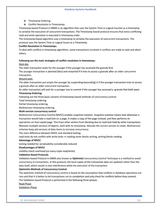 Database Systems Handbook
BY: MUHAMMAD SHARIF 156
Timestamp Ordering
Conflict Resolution in Timestamps
Timestamp-based Protocol in DBMS is an algorithm that uses the System Time or Logical Counter as a timestamp
to serialize the execution of concurrent transactions. The Timestamp-based protocol ensures that every conflicting
read and write operation is executed in timestamp order.
The timestamp-based algorithm uses a timestamp to serialize the execution of concurrent transactions. The
protocol uses the System Time or Logical Count as a Timestamp.
Conflict Resolution in Timestamps:
To deal with conflicts in timestamp algorithms, some transactions involved in conflicts are made to wait and abort
others.
Following are the main strategies of conflict resolution in timestamps:
Wait-die:
The older transaction waits for the younger if the younger has accessed the granule first.
The younger transaction is aborted (dies) and restarted if it tries to access a granule after an older concurrent
transaction.
Wound-wait:
The older transaction pre-empts the younger by suspending (wounding) it if the younger transaction tries to access
a granule after an older concurrent transaction.
An older transaction will wait for a younger one to commit if the younger has accessed a granule that both want.
Timestamp Ordering:
Following are the three basic variants of timestamp-based methods of concurrency control:
Total timestamp ordering
Partial timestamp ordering
Multiversion timestamp ordering
Multi-version concurrency control
Multiversion Concurrency Control (MVCC) enables snapshot isolation. Snapshot isolation means that whenever a
transaction would take a read lock on a page, it makes a copy of the page instead, and then performs its
operations on that copied page. This frees other writers from blocking due to read lock held by other transactions.
Maintain multiple versions of objects, each with its timestamp. Allocate the correct version to reads. Multiversion
schemes keep old versions of data items to increase concurrency.
The main difference between MVCC and standard locking:
read locks do not conflict with write locks ⇒ reading never blocks writing, writing blocks reading
Advantage of MVCC
locking needed for serializability considerably reduced
Disadvantages of MVCC
visibility-check overhead (on every tuple read/write)
Validation-Based Protocols
Validation-based Protocol in DBMS also known as Optimistic Concurrency Control Technique is a method to avoid
concurrency in transactions. In this protocol, the local copies of the transaction data are updated rather than the
data itself, which results in less interference while the execution of the transaction.
Optimistic Methods of Concurrency Control:
The optimistic method of concurrency control is based on the assumption that conflicts in database operations are
rare and that it is better to let transactions run to completion and only check for conflicts before they commit.
The Validation based Protocol is performed in the following three phases:
Read Phase
Validation Phase
 
