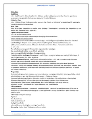 Database Systems Handbook
BY: MUHAMMAD SHARIF 157
Write Phase
Read Phase
In the Read Phase, the data values from the database can be read by a transaction but the write operation or
updates are only applied to the local data copies, not the actual database.
Validation Phase
In the Validation Phase, the data is checked to ensure that there is no violation of serializability while applying the
transaction updates to the database.
Write Phase
In the Write Phase, the updates are applied to the database if the validation is successful, else; the updates are not
applied, and the transaction is rolled back.
Laws of concurrency control
First Law of Concurrency Control
Concurrent execution should not cause application programs to malfunction.
Second Law of Concurrency Control
Concurrent execution should not have lower throughput or much higher response times than serial execution.
Lock Thrashing is the point where system performance(throughput) decreases with increasing load
(adding more active transactions). It happens due to the contention of locks. Transactions waste time
on lock waits.
The default concurrency control mechanism depends on the table type:
Disk-based tables (D-tables) are by default optimistic.
Main-memory tables (M-tables) are always pessimistic.
Pessimistic locking (Locking and timestamp) is useful if there are a lot of updates and relatively high chances of
users trying to update data at the same time.
Optimistic (Validation)locking is useful if the possibility for conflicts is very low – there are many records but
relatively few users, or very few updates and mostly read-type operations.
Optimistic concurrency control is based on the idea of conflicts and transaction restart while pessimistic
concurrency control uses locking as the basic serialization mechanism (it assumes that two or more users will want
to update the same record at the same time, and then prevents that possibility by locking the record, no matter
how unlikely conflicts are.
Properties
Optimistic locking is useful in stateless environments (such as mod_plsql and the like). Not only useful but critical.
optimistic locking -- you read data out and only update it if it did not change.
Optimistic locking only works when developers modify the same object. The problem occurs when multiple
developers are modifying different objects on the same page at the same time. Modifying one
object may affect the process of the entire page, which other developers may not be aware of.
pessimistic locking -- you lock the data as you read it out AND THEN modify it.
Lock Granularity:
A database is represented as a collection of named data items. The size of the data item chosen as the unit of
protection by a concurrency control program is called granularity. Locking can take place at the following level :
Database level.
Table level(Coarse-grain locking).
Page level.
Row (Tuple) level.
Attributes (fields) level.
Multiple Granularity
Let's start by understanding the meaning of granularity.
Granularity: It is the size of the data item allowed to lock.
 