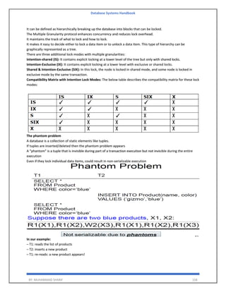 Database Systems Handbook
BY: MUHAMMAD SHARIF 158
It can be defined as hierarchically breaking up the database into blocks that can be locked.
The Multiple Granularity protocol enhances concurrency and reduces lock overhead.
It maintains the track of what to lock and how to lock.
It makes it easy to decide either to lock a data item or to unlock a data item. This type of hierarchy can be
graphically represented as a tree.
There are three additional lock modes with multiple granularities:
Intention-shared (IS): It contains explicit locking at a lower level of the tree but only with shared locks.
Intention-Exclusive (IX): It contains explicit locking at a lower level with exclusive or shared locks.
Shared & Intention-Exclusive (SIX): In this lock, the node is locked in shared mode, and some node is locked in
exclusive mode by the same transaction.
Compatibility Matrix with Intention Lock Modes: The below table describes the compatibility matrix for these lock
modes:
The phantom problem
A database is a collection of static elements like tuples.
If tuples are inserted/deleted then the phantom problem appears
A “phantom” is a tuple that is invisible during part of a transaction execution but not invisible during the entire
execution
Even if they lock individual data items, could result in non-serializable execution
In our example:
– T1: reads the list of products
– T2: inserts a new product
– T1: re-reads: a new product appears!
 