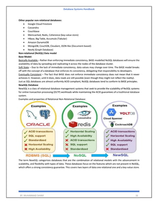Database Systems Handbook
BY: MUHAMMAD SHARIF 16
Other popular non-relational databases:
• Google Cloud Firestore
• Cassandra
• Couchbase
• Memcached, Redis, Coherence (key-value store)
• HBase, Big Table, Accumulo (Tabular)
• Amazon DynamoDB
• MongoDB, CouchDB, Cloudant, JSON-like (Document-based)
• Neo4j (Graph Database)
Non-relational (NoSQL) Data model
Base Model:
Basically Available – Rather than enforcing immediate consistency, BASE-modelled NoSQL databases will ensure the
availability of data by spreading and replicating it across the nodes of the database cluster.
Soft State – Due to the lack of immediate consistency, data values may change over time. The BASE model breaks
off with the concept of a database that enforces its consistency, delegating that responsibility to developers.
Eventually Consistent – The fact that BASE does not enforce immediate consistency does not mean that it never
achieves it. However, until it does, data reads are still possible (even though they might not reflect the reality).
Just as SQL databases are almost uniformly ACID compliant, NoSQL databases tend to conform to BASE principles.
NewSQL Database
NewSQL is a class of relational database management systems that seek to provide the scalability of NoSQL systems
for online transaction processing (OLTP) workloads while maintaining the ACID guarantees of a traditional database
system.
Examples and properties of Relational Non-Relational Database:
The term NewSQL categorizes databases that are the combination of relational models with the advancement in
scalability, and flexibility with types of data. These databases focus on the features which are not present in NoSQL,
which offers a strong consistency guarantee. This covers two layers of data one relational one and a key-value store.
 