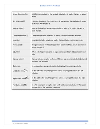 Database Systems Handbook
BY: MUHAMMAD SHARIF 161
Union Operation(∪) UNION is symbolized by the symbol. It includes all tuples that are in tables
A or B.
Set Difference(-) - Symbol denotes it. The result of A - B, is a relation that includes all tuples
that are in A but not in B.
Intersection(∩) Intersection defines a relation consisting of a set of all tuples that are in
both A and B.
Cartesian Product(X) Cartesian operation is helpful to merge columns from two relations.
Inner Join Inner join includes only those tuples that satisfy the matching criteria.
Theta Join(θ) The general case of the JOIN operation is called a Theta join. It is denoted
by the symbol θ.
EQUI Join When a theta join uses only an equivalence condition, it becomes an equi
join.
Natural Join(⋈) Natural join can only be performed if there is a common attribute (column)
between the relations.
Outer Join In an outer join, along with tuples that satisfy the matching criteria.
Left Outer Join( ) In the left outer join, the operation allows keeping all tuples in the left
relation.
Right Outer join( ) In the right outer join, the operation allows keeping all tuples in the right
relation.
Full Outer Join( ) In a full outer join, all tuples from both relations are included in the result
irrespective of the matching condition.
 
