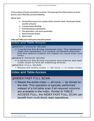 Database Systems Handbook
BY: MUHAMMAD SHARIF 189
Various phases of query executation in system. First query go from client process to server
process and in PGA SQL area then following
phases start:
1 Parsing (Parse query tree, (syntax check, semantic check, shared pool check)
used for soft parse
2 Transformation (Binding)
3 Estimation/query optimization
4 Plan generation, row source generation
5 Query Execution & plan
6 Query result
Index and Table scan in the query execution process
 