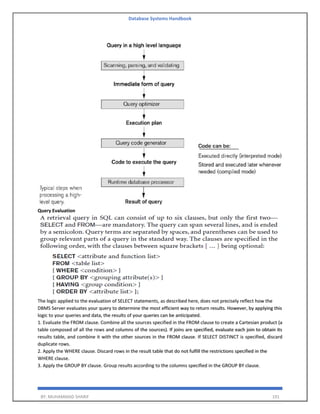 Database Systems Handbook
BY: MUHAMMAD SHARIF 191
Query Evaluation
The logic applied to the evaluation of SELECT statements, as described here, does not precisely reflect how the
DBMS Server evaluates your query to determine the most efficient way to return results. However, by applying this
logic to your queries and data, the results of your queries can be anticipated.
1. Evaluate the FROM clause. Combine all the sources specified in the FROM clause to create a Cartesian product (a
table composed of all the rows and columns of the sources). If joins are specified, evaluate each join to obtain its
results table, and combine it with the other sources in the FROM clause. If SELECT DISTINCT is specified, discard
duplicate rows.
2. Apply the WHERE clause. Discard rows in the result table that do not fulfill the restrictions specified in the
WHERE clause.
3. Apply the GROUP BY clause. Group results according to the columns specified in the GROUP BY clause.
 