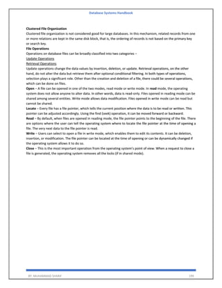 Database Systems Handbook
BY: MUHAMMAD SHARIF 199
Clustered File Organization
Clustered file organization is not considered good for large databases. In this mechanism, related records from one
or more relations are kept in the same disk block, that is, the ordering of records is not based on the primary key
or search key.
File Operations
Operations on database files can be broadly classified into two categories −
Update Operations
Retrieval Operations
Update operations change the data values by insertion, deletion, or update. Retrieval operations, on the other
hand, do not alter the data but retrieve them after optional conditional filtering. In both types of operations,
selection plays a significant role. Other than the creation and deletion of a file, there could be several operations,
which can be done on files.
Open − A file can be opened in one of the two modes, read mode or write mode. In read mode, the operating
system does not allow anyone to alter data. In other words, data is read-only. Files opened in reading mode can be
shared among several entities. Write mode allows data modification. Files opened in write mode can be read but
cannot be shared.
Locate − Every file has a file pointer, which tells the current position where the data is to be read or written. This
pointer can be adjusted accordingly. Using the find (seek) operation, it can be moved forward or backward.
Read − By default, when files are opened in reading mode, the file pointer points to the beginning of the file. There
are options where the user can tell the operating system where to locate the file pointer at the time of opening a
file. The very next data to the file pointer is read.
Write − Users can select to open a file in write mode, which enables them to edit its contents. It can be deletion,
insertion, or modification. The file pointer can be located at the time of opening or can be dynamically changed if
the operating system allows it to do so.
Close − This is the most important operation from the operating system’s point of view. When a request to close a
file is generated, the operating system removes all the locks (if in shared mode).
 