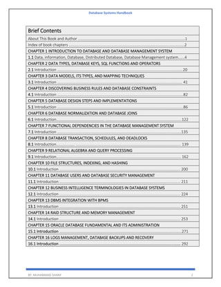 Database Systems Handbook
BY: MUHAMMAD SHARIF 2
Brief Contents
About This Book and Author .....................................................................................................1
Index of book chapters .............................................................................................................2
CHAPTER 1 INTRODUCTION TO DATABASE AND DATABASE MANAGEMENT SYSTEM
1.1 Data, information, Database, Distributed Database, Database Management system......4
CHAPTER 2 DATA TYPES, DATABASE KEYS, SQL FUNCTIONS AND OPERATORS
2.1 Introduction ……………………........................................................................................………20
CHAPTER 3 DATA MODELS, ITS TYPES, AND MAPPING TECHNIQUES
3.1 Introduction ...................................................................................................................... 41
CHAPTER 4 DISCOVERING BUSINESS RULES AND DATABASE CONSTRAINTS
4.1 Introduction .......................................................................................................................82
CHAPTER 5 DATABASE DESIGN STEPS AND IMPLEMENTATIONS
5.1 Introduction .......................................................................................................................86
CHAPTER 6 DATABASE NORMALIZATION AND DATABASE JOINS
6.1 Introduction…………………………………………. ........................................................................122
CHAPTER 7 FUNCTIONAL DEPENDENCIES IN THE DATABASE MANAGEMENT SYSTEM
7.1 Introduction .....................................................................................................................135
CHAPTER 8 DATABASE TRANSACTION, SCHEDULES, AND DEADLOCKS
8.1 Introduction………………. ................................................................................................... 139
CHAPTER 9 RELATIONAL ALGEBRA AND QUERY PROCESSING
9.1 Introduction……................................................................................................................ 162
CHAPTER 10 FILE STRUCTURES, INDEXING, AND HASHING
10.1 Introduction .................................................................................................................. 200
CHAPTER 11 DATABASE USERS AND DATABASE SECURITY MANAGEMENT
11.1 Introduction .................................................................................................................. 211
CHAPTER 12 BUSINESS INTELLIGENCE TERMINOLOGIES IN DATABASE SYSTEMS
12.1 Introduction .................................................................................................................. 224
CHAPTER 13 DBMS INTEGRATION WITH BPMS
13.1 Introduction .................................................................................................................. 251
CHAPTER 14 RAID STRUCTURE AND MEMORY MANAGEMENT
14.1 Introduction .................................................................................................................. 253
CHAPTER 15 ORACLE DATABASE FUNDAMENTAL AND ITS ADMINISTRATION
15.1 Introduction ………………………………………………………………………………………………….…...…...271
CHAPTER 16 LOGS MANAGEMENT, DATABASE BACKUPS AND RECOVERY
16.1 Introduction .................................................................................................................. 292
 