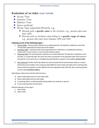 Database Systems Handbook
BY: MUHAMMAD SHARIF 202
Indexing can be of the following types −
1. Primary Index − Primary index is defined on an ordered data file. The data file is ordered on a key field.
The key field is generally the primary key of the relation.
2. Secondary Index − Secondary index may be generated from a field that is a candidate key and has a
unique value in every record, or a non-key with duplicate values.
3 Clustering index-The clustering index is defined on an ordered data file. The data file is ordered on a non-
key field. In a clustering index, the search key order corresponds to the sequential order of the records in
the data file. If the search key is a candidate key (and therefore unique) it is also called a primary index.
4 Non-Clustering The Non-Clustering indexes are used to quickly find all records whose values in a certain
field satisfy some condition. Non-clustering index (different order of data and index). Non-clustering Index
whose search key specifies an order different from the sequential order of the file. Non-clustering indexes
are also called secondary indexes.
Depending on what we put into the index we have a
Sparse index (index entry for some tuples only)
Dense index (index entry for each tuple)
A clustering index is usually sparse(Clustering indexes can be dense or sparse.)
A non-clustering index must be dense
Ordered Indexing is of two types −
1. Dense Index
2. Sparse Index
 