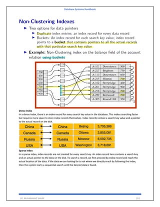 Database Systems Handbook
BY: MUHAMMAD SHARIF 203
Dense Index
In a dense index, there is an index record for every search key value in the database. This makes searching faster
but requires more space to store index records themselves. Index records contain a search key value and a pointer
to the actual record on the disk.
Sparse Index
In a sparse index, index records are not created for every search key. An index record here contains a search key
and an actual pointer to the data on the disk. To search a record, we first proceed by index record and reach the
actual location of the data. If the data we are looking for is not where we directly reach by following the index,
then the system starts a sequential search until the desired data is found.
 