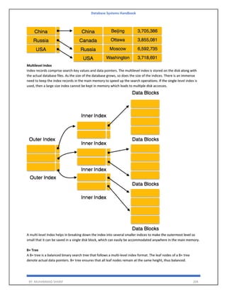 Database Systems Handbook
BY: MUHAMMAD SHARIF 204
Multilevel Index
Index records comprise search-key values and data pointers. The multilevel index is stored on the disk along with
the actual database files. As the size of the database grows, so does the size of the indices. There is an immense
need to keep the index records in the main memory to speed up the search operations. If the single-level index is
used, then a large size index cannot be kept in memory which leads to multiple disk accesses.
A multi-level Index helps in breaking down the index into several smaller indices to make the outermost level so
small that it can be saved in a single disk block, which can easily be accommodated anywhere in the main memory.
B+ Tree
A B+ tree is a balanced binary search tree that follows a multi-level index format. The leaf nodes of a B+ tree
denote actual data pointers. B+ tree ensures that all leaf nodes remain at the same height, thus balanced.
 