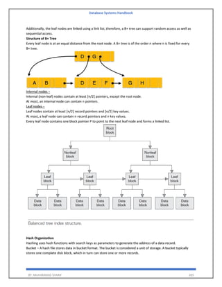 Database Systems Handbook
BY: MUHAMMAD SHARIF 205
Additionally, the leaf nodes are linked using a link list; therefore, a B+ tree can support random access as well as
sequential access.
Structure of B+ Tree
Every leaf node is at an equal distance from the root node. A B+ tree is of the order n where n is fixed for every
B+ tree.
Internal nodes −
Internal (non-leaf) nodes contain at least ⌈n/2⌉ pointers, except the root node.
At most, an internal node can contain n pointers.
Leaf nodes −
Leaf nodes contain at least ⌈n/2⌉ record pointers and ⌈n/2⌉ key values.
At most, a leaf node can contain n record pointers and n key values.
Every leaf node contains one block pointer P to point to the next leaf node and forms a linked list.
Hash Organization
Hashing uses hash functions with search keys as parameters to generate the address of a data record.
Bucket − A hash file stores data in bucket format. The bucket is considered a unit of storage. A bucket typically
stores one complete disk block, which in turn can store one or more records.
 