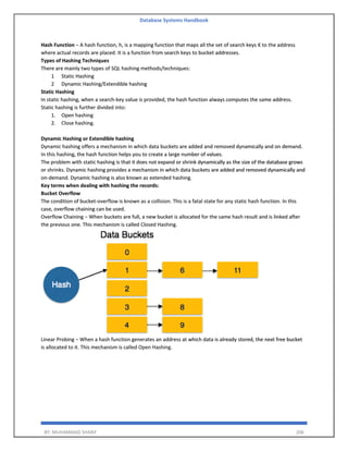 Database Systems Handbook
BY: MUHAMMAD SHARIF 206
Hash Function − A hash function, h, is a mapping function that maps all the set of search keys K to the address
where actual records are placed. It is a function from search keys to bucket addresses.
Types of Hashing Techniques
There are mainly two types of SQL hashing methods/techniques:
1 Static Hashing
2 Dynamic Hashing/Extendible hashing
Static Hashing
In static hashing, when a search-key value is provided, the hash function always computes the same address.
Static hashing is further divided into:
1. Open hashing
2. Close hashing.
Dynamic Hashing or Extendible hashing
Dynamic hashing offers a mechanism in which data buckets are added and removed dynamically and on demand.
In this hashing, the hash function helps you to create a large number of values.
The problem with static hashing is that it does not expand or shrink dynamically as the size of the database grows
or shrinks. Dynamic hashing provides a mechanism in which data buckets are added and removed dynamically and
on-demand. Dynamic hashing is also known as extended hashing.
Key terms when dealing with hashing the records:
Bucket Overflow
The condition of bucket-overflow is known as a collision. This is a fatal state for any static hash function. In this
case, overflow chaining can be used.
Overflow Chaining − When buckets are full, a new bucket is allocated for the same hash result and is linked after
the previous one. This mechanism is called Closed Hashing.
Linear Probing − When a hash function generates an address at which data is already stored, the next free bucket
is allocated to it. This mechanism is called Open Hashing.
 
