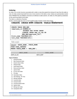 Database Systems Handbook
BY: MUHAMMAD SHARIF 208
Indexing
An index is an on-disk structure associated with a table or view that speeds the retrieval of rows from the table or
view. An index contains keys built from one or more columns in the table or view. Indexes are automatically created
when PRIMARY KEY and UNIQUE constraints are defined on table columns. An index on a file speeds up selections
on the search key fields for the index.
The index is a collection of buckets.
Bucket = primary page plus zero or more overflow pages. Buckets contain data entries.
Types of Indexes
1 Clustered Index
2 Non-Clustered Index
3 Column Store Index
4 Filtered Index
5 Hash-based Index
6 Dense primary index
7 sparse index
8 b or b+ tree index
9 FK index
10 Secondary index
11 File Indexing – B+ Tree
12 Bitmap Indexing
13 Inverted Index
14 Forward Index
15 Function-based index
16 Spatial index
17 Bitmap Join Index
18 Composite index
 