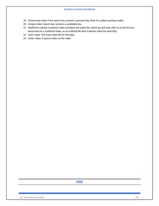 Database Systems Handbook
BY: MUHAMMAD SHARIF 209
19 Primary key index If the search key contains a primary key, then it is called a primary index.
20 Unique index: Search key contains a candidate key.
21 Multilevel index(A multilevel index considers the index file, which we will now refer to as the first (or
base) level of a multilevel index, as an ordered file with a distinct value for each K(i))
22 Inner index: The main index file for the data
23 Outer index: A sparse index on the index
END
 