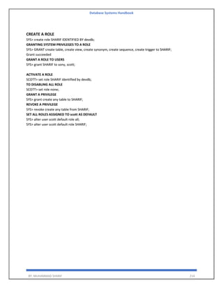 Database Systems Handbook
BY: MUHAMMAD SHARIF 214
CREATE A ROLE
SYS> create role SHARIF IDENTIFIED BY devdb;
GRANTING SYSTEM PRIVILEGES TO A ROLE
SYS> GRANT create table, create view, create synonym, create sequence, create trigger to SHARIF;
Grant succeeded
GRANT A ROLE TO USERS
SYS> grant SHARIF to sony, scott;
ACTIVATE A ROLE
SCOTT> set role SHARIF identified by devdb;
TO DISABLING ALL ROLE
SCOTT> set role none;
GRANT A PRIVILEGE
SYS> grant create any table to SHARIF;
REVOKE A PRIVILEGE
SYS> revoke create any table from SHARIF;
SET ALL ROLES ASSIGNED TO scott AS DEFAULT
SYS> alter user scott default role all;
SYS> alter user scott default role SHARIF;
 