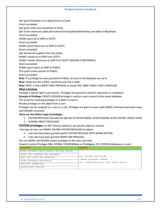 Database Systems Handbook
BY: MUHAMMAD SHARIF 216
Sql> grant flashback on hr.departments to Scott;
Grant succeeded.
Sql> grant select any transaction to Scott;
Sql> Grant create any table,alter/select/insert/update/delete/drop any table to dba/sharif;
Grant succeeded.
SHAM> grant all on EMP to SCOTT;
Grant succeeded.
SHAM> grant references on EMP to SCOTT;
Grant succeeded.
Sql> Revoke all suppliers from the public;
SHAM> revoke all on EMP from SCOTT;
SHAM> revoke references on EMP from SCOTT CASCADE CONSTRAINTS;
Grant succeeded.
SHAM> grant select on EMP to PUBLIC;
SYS> grant create session to PUBLIC;
Grant succeeded.
Note: If a privilege has been granted to PUBLIC, all users in the database can use it.
Note: Public acts like a ROLE, sometimes acts like a USER.
Note: NOTE: Is there DROP TABLE PRIVILEGE in oracle? NO. DROP TABLE is NOT a PRIVILEGE.
What is Privilege
Privilege is special right or permission. Privileges are granted to perform operations in a database.
Example of Privilege: CREATE SESSION privilege is used to a user connect to the oracle database.
The syntax for revoking privileges on a table in oracle is:
Revoke privileges on the object from a user;
Privileges can be assigned to a user or a role. Privileges are given to users with GRANT command and taken away
with REVOKE command.
There are two distinct type of privileges.
1. SYSTEM PRIVILEGES (Granted by DBA like ALTER DATABASE, ALTER SESSION, ALTER SYSTEM, CREATE USER)
2. SCHEMA OBJECT PRIVILEGES.
SYSTEM privileges are NOT directly related to any specific object or schema.
Two type of users can GRANT, REVOKE SYSTEM PRIVILEGES to others.
• User who have been granted specific SYSTEM PRIVILEGE WITH ADMIN OPTION.
• User who have been granted GRANT ANY PRIVILEGE.
You can GRANT and REVOKE system privileges to the users and roles.
Powerful system Privileges DBA, SYSDBA, SYSOPER(Roles or Privilleges); SYS, SYSTEM (tablespace or user)
 