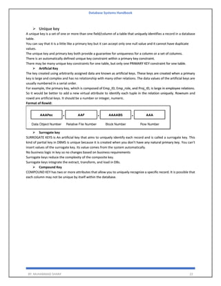 Database Systems Handbook
BY: MUHAMMAD SHARIF 22
➢ Unique key
A unique key is a set of one or more than one field/column of a table that uniquely identifies a record in a database
table.
You can say that it is a little like a primary key but it can accept only one null value and it cannot have duplicate
values.
The unique key and primary key both provide a guarantee for uniqueness for a column or a set of columns.
There is an automatically defined unique key constraint within a primary key constraint.
There may be many unique key constraints for one table, but only one PRIMARY KEY constraint for one table.
➢ Artificial Key
The key created using arbitrarily assigned data are known as artificial keys. These keys are created when a primary
key is large and complex and has no relationship with many other relations. The data values of the artificial keys are
usually numbered in a serial order.
For example, the primary key, which is composed of Emp_ID, Emp_role, and Proj_ID, is large in employee relations.
So it would be better to add a new virtual attribute to identify each tuple in the relation uniquely. Rownum and
rowid are artificial keys. It should be a number or integer, numeric.
Format of Rowid:
➢ Surrogate key
SURROGATE KEYS is An artificial key that aims to uniquely identify each record and is called a surrogate key. This
kind of partial key in DBMS is unique because it is created when you don’t have any natural primary key. You can't
insert values of the surrogate key. Its value comes from the system automatically.
No business logic in key so no changes based on business requirements
Surrogate keys reduce the complexity of the composite key.
Surrogate keys integrate the extract, transform, and load in DBs.
➢ Compound Key
COMPOUND KEY has two or more attributes that allow you to uniquely recognize a specific record. It is possible that
each column may not be unique by itself within the database.
 
