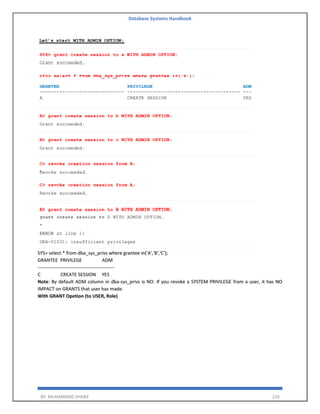 Database Systems Handbook
BY: MUHAMMAD SHARIF 220
SYS> select * from dba_sys_privs where grantee in('A','B','C');
GRANTEE PRIVILEGE ADM
------------------------------------------------
C CREATE SESSION YES
Note: By default ADM column in dba-sys_privs is NO. If you revoke a SYSTEM PRIVILEGE from a user, it has NO
IMPACT on GRANTS that user has made.
With GRANT Opetion (to USER, Role)
 